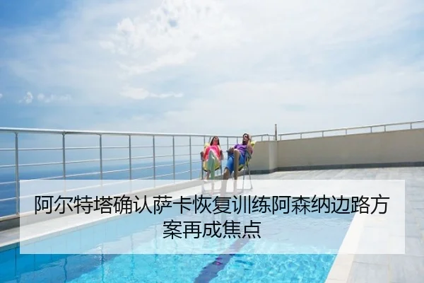 阿尔特塔确认萨卡恢复训练阿森纳边路方案再成焦点